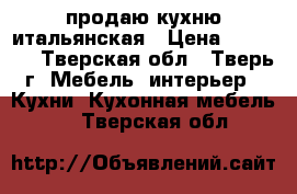 продаю кухню итальянская › Цена ­ 70 000 - Тверская обл., Тверь г. Мебель, интерьер » Кухни. Кухонная мебель   . Тверская обл.